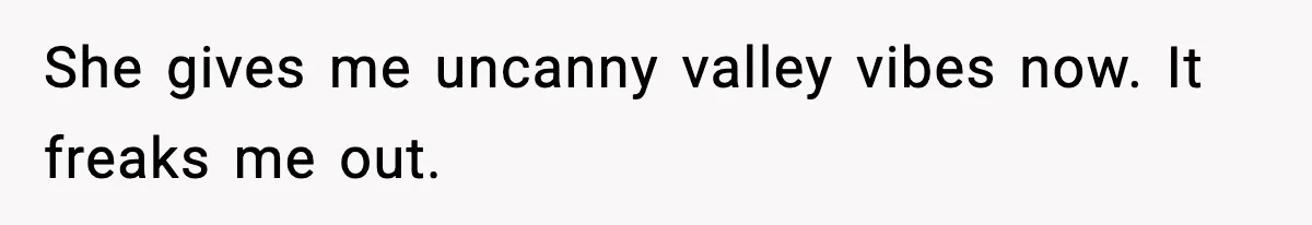 She gives me uncanny valley vibes now. It freaks me out.