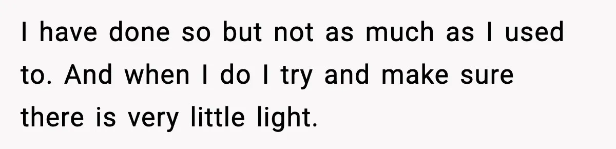 I have done so but not as much as I used to. And when I do I try and make sure there is very little light.