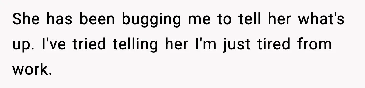 She has been bugging me to tell her what's up. I've tried telling her I'm just tired from work.