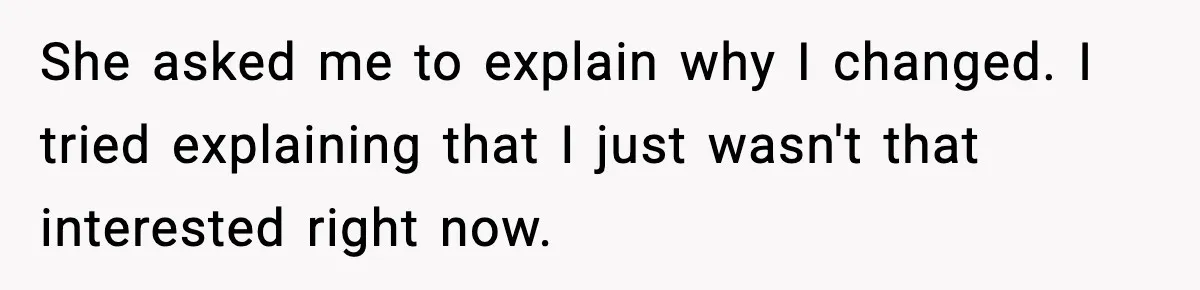 She asked me to explain why I changed. I tried explaining that I just wasn't that interested right now.
