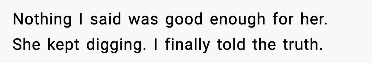 Nothing I said was good enough for her. She kept digging. I finally told the truth.