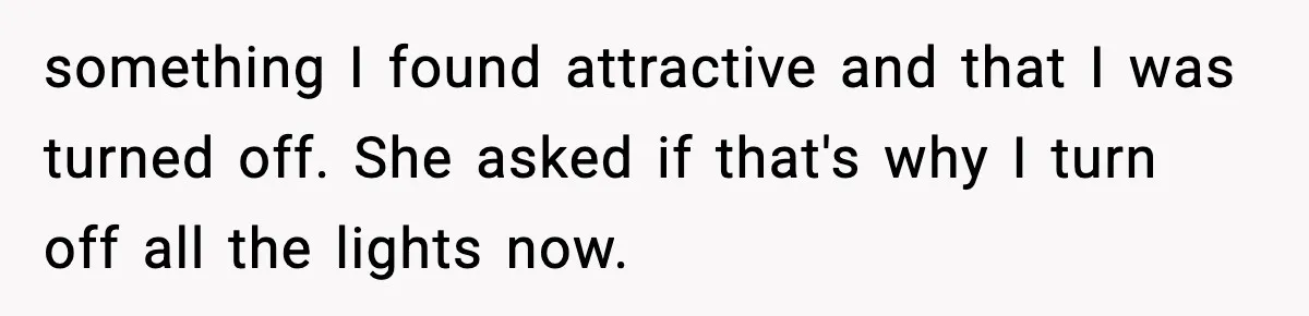something I found attractive and that I was turned off. She asked if that's why I turn off all the lights now.
