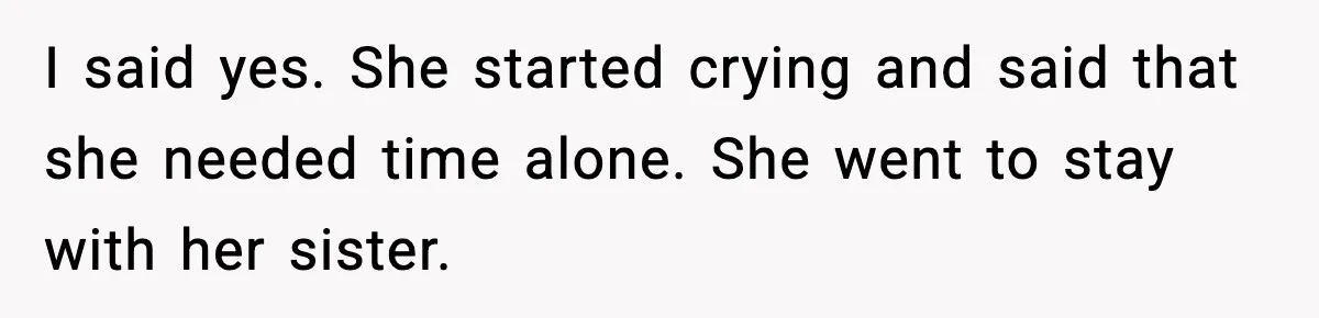 I said yes. She started crying and said that she needed time alone. She went to stay with her sister.
