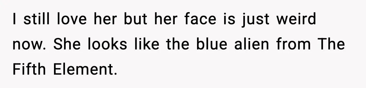 I still love her but her face is just weird now. She looks like the blue alien from The Fifth Element.