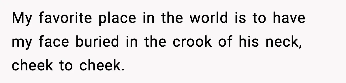 My favorite place in the world is to have my face buried in the crook of his neck, cheek to cheek.