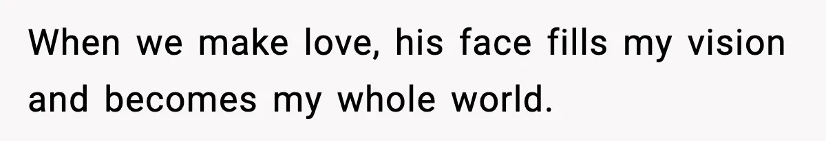 When we make love, his face fills my vision and becomes my whole world.