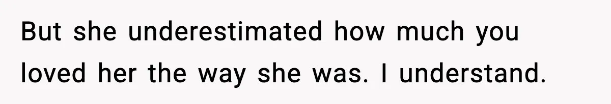 But she underestimated how much you loved her the way she was. I understand.