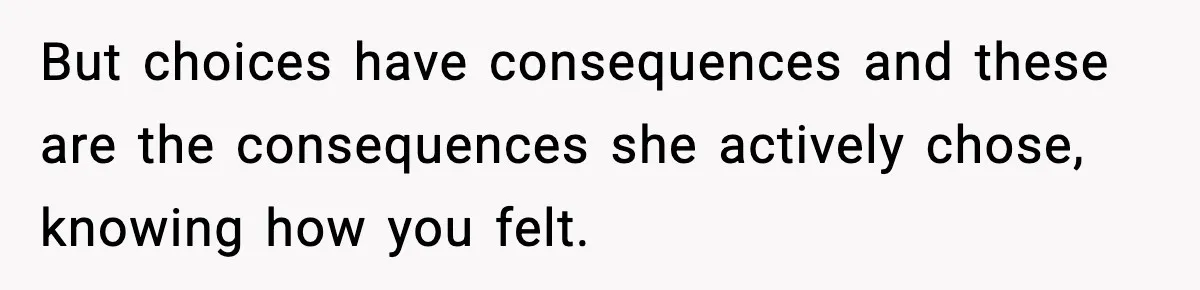But choices have consequences and these are the consequences she actively chose, knowing how you felt.