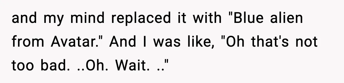 and my mind replaced it with "Blue alien from Avatar." And I was like, "Oh that's not too bad. ..Oh. Wait. .."