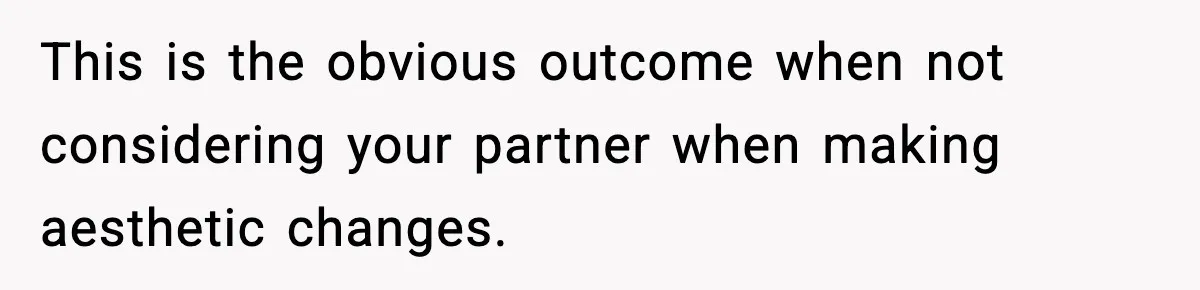 This is the obvious outcome when not considering your partner when making aesthetic changes.