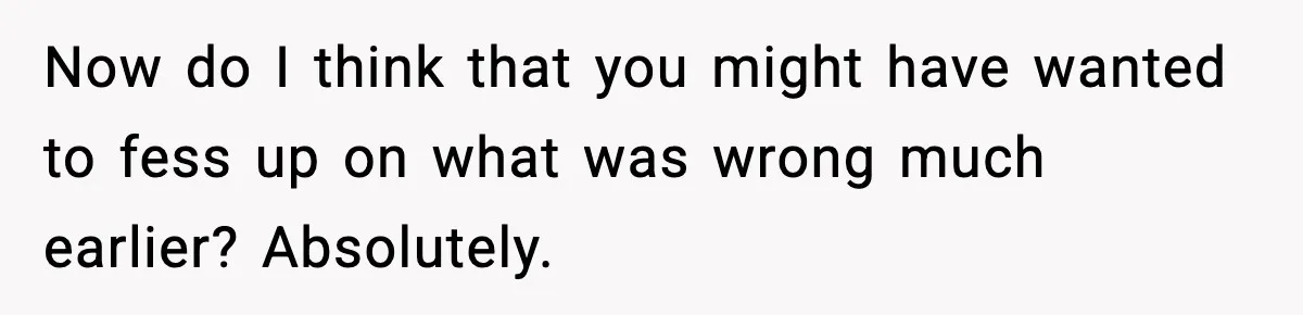 Now do I think that you might have wanted to fess up on what was wrong much earlier? Absolutely.