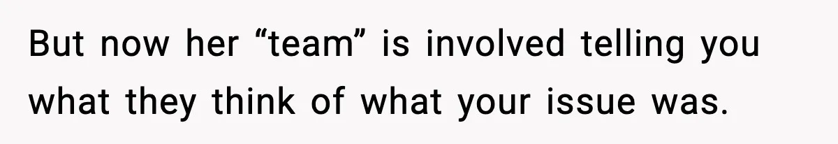 But now her “team” is involved telling you what they think of what your issue was.