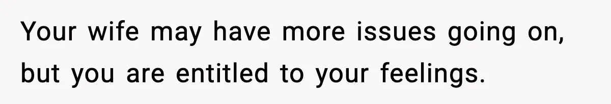 Your wife may have more issues going on, but you are entitled to your feelings.