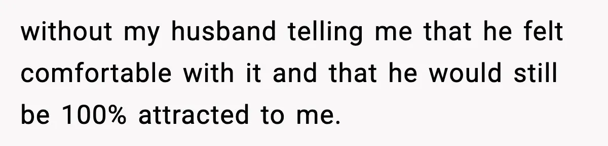 without my husband telling me that he felt comfortable with it and that he would still be 100% attracted to me.
