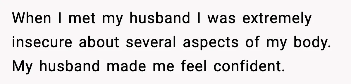 When I met my husband I was extremely insecure about several aspects of my body. My husband made me feel confident.