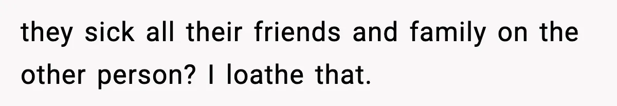 they sick all their friends and family on the other person? I loathe that.