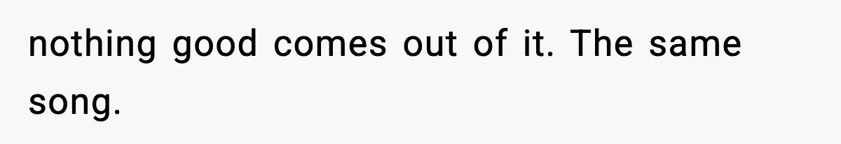 nothing good comes out of it. The same song.