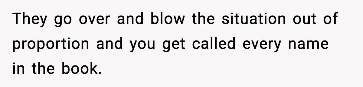 They go over and blow the situation out of proportion and you get called every name in the book.