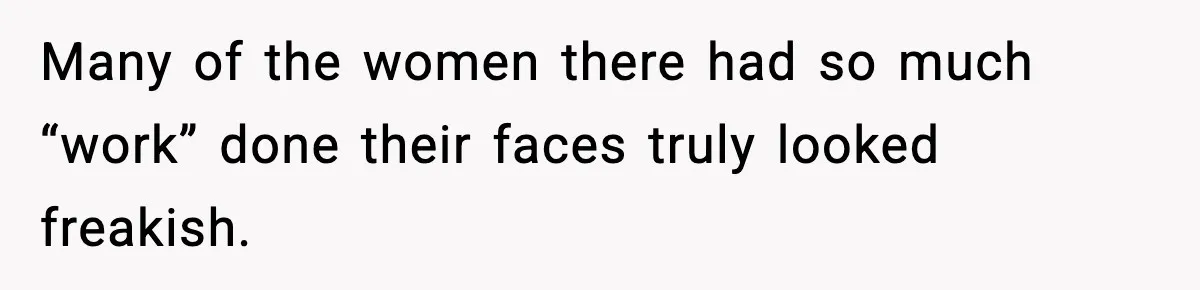Many of the women there had so much “work” done their faces truly looked freakish.