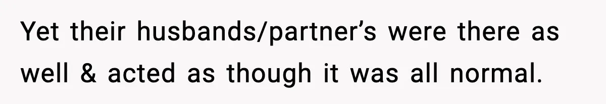 Yet their husbands/partner’s were there as well & acted as though it was all normal.