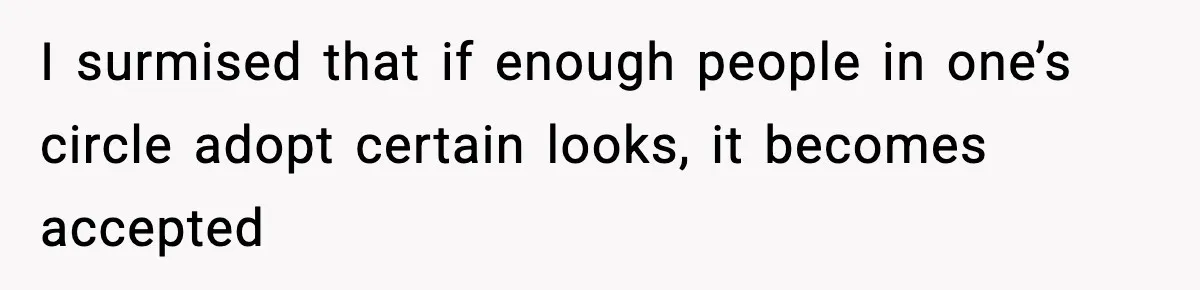 I surmised that if enough people in one’s circle adopt certain looks, it becomes accepted