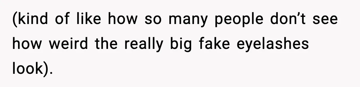 (kind of like how so many people don’t see how weird the really big fake eyelashes look).