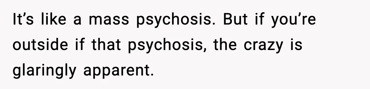 It’s like a mass psychosis. But if you’re outside if that psychosis, the crazy is glaringly apparent.