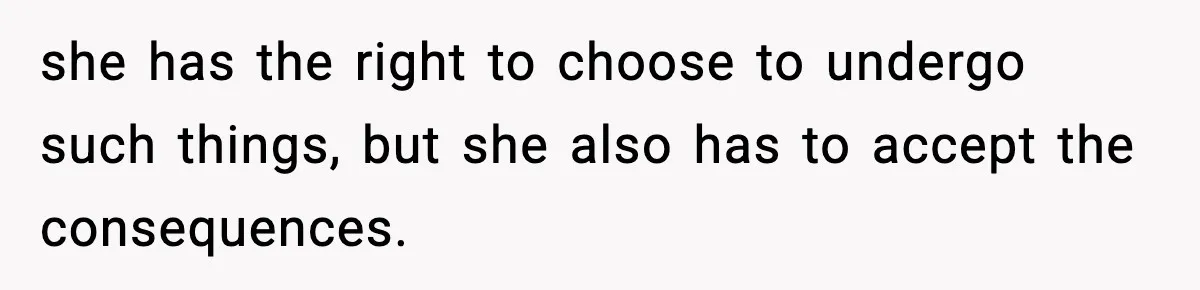 she has the right to choose to undergo such things, but she also has to accept the consequences.