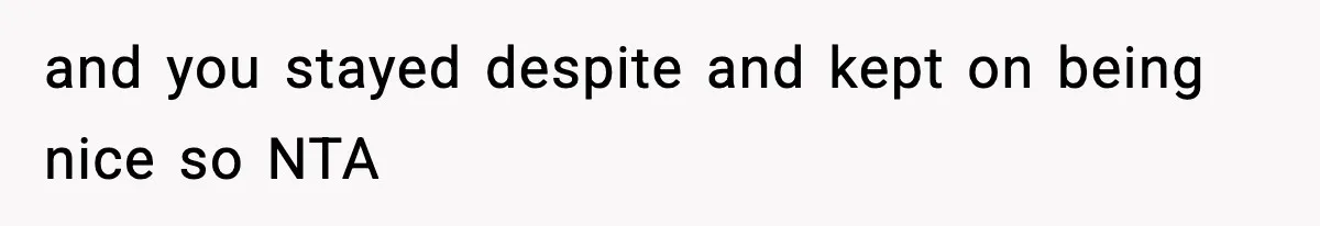 and you stayed despite and kept on being nice so NTA
