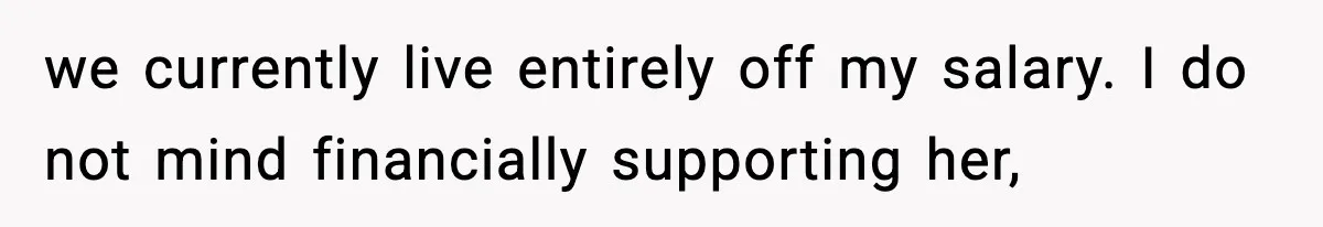 we currently live entirely off my salary. I do not mind financially supporting her,