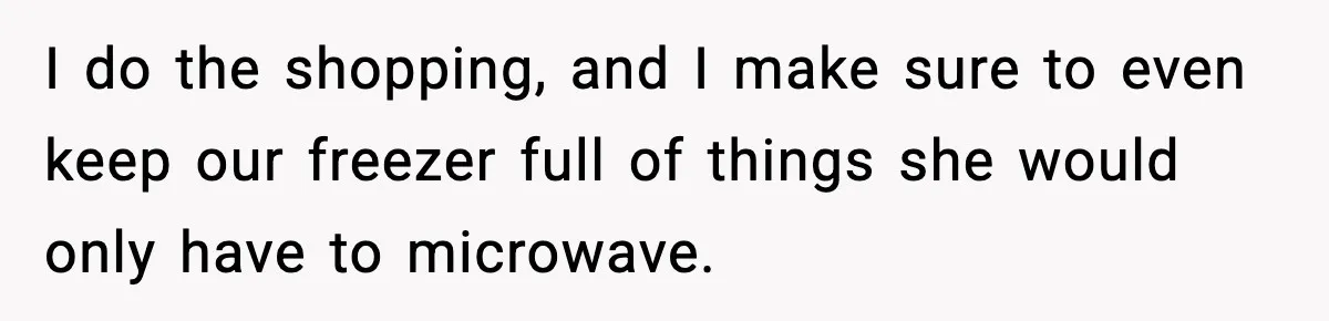 I do the shopping, and I make sure to even keep our freezer full of things she would only have to microwave.