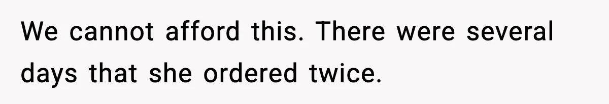 We cannot afford this. There were several days that she ordered twice.