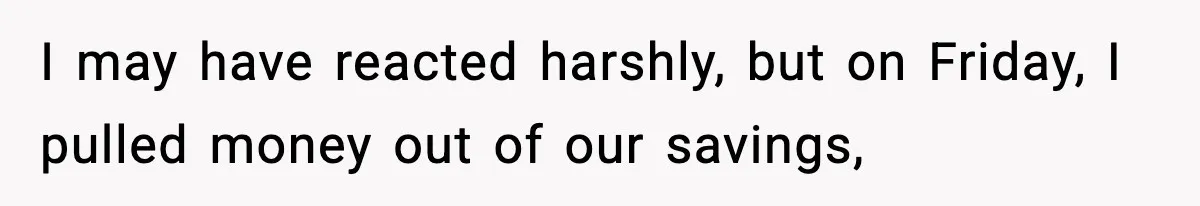 I may have reacted harshly, but on Friday, I pulled money out of our savings,