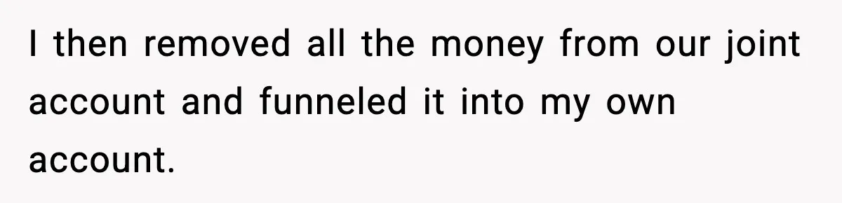 I then removed all the money from our joint account and funneled it into my own account.