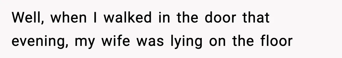Well, when I walked in the door that evening, my wife was lying on the floor