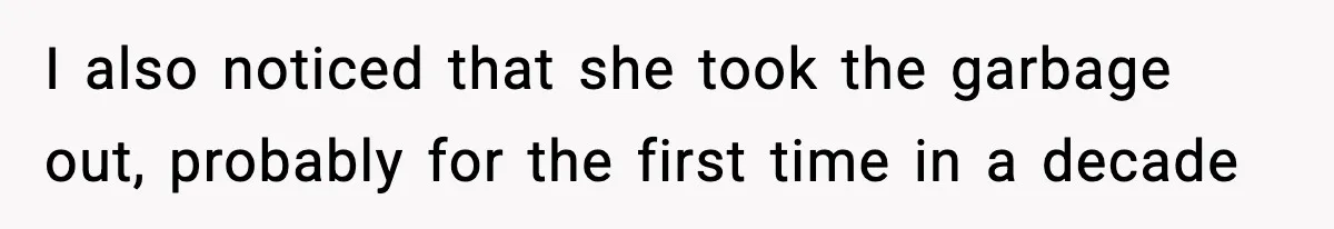 I also noticed that she took the garbage out, probably for the first time in a decade