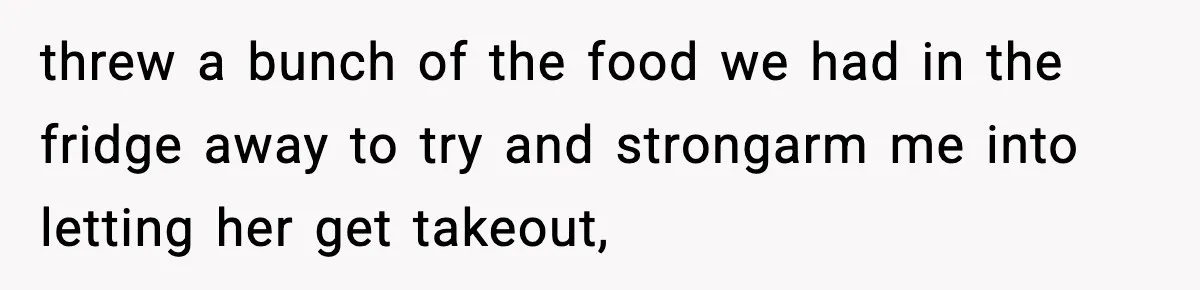 threw a bunch of the food we had in the fridge away to try and strongarm me into letting her get takeout,