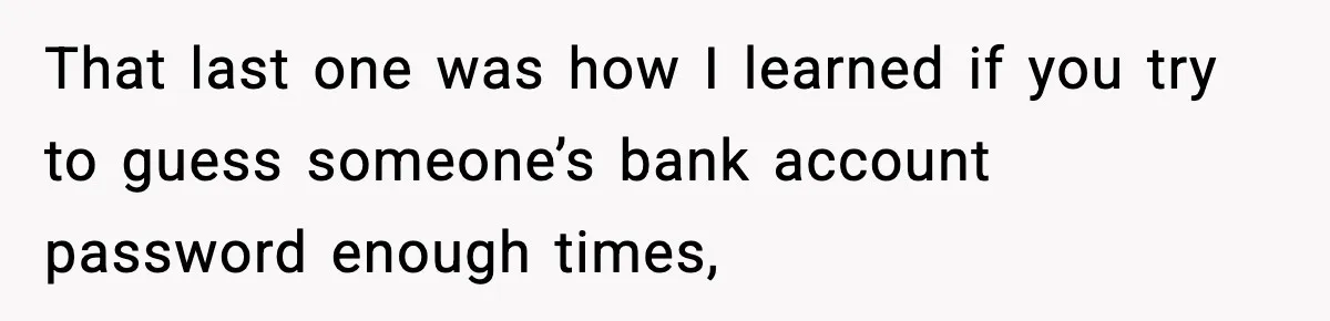 That last one was how I learned if you try to guess someone’s bank account password enough times,