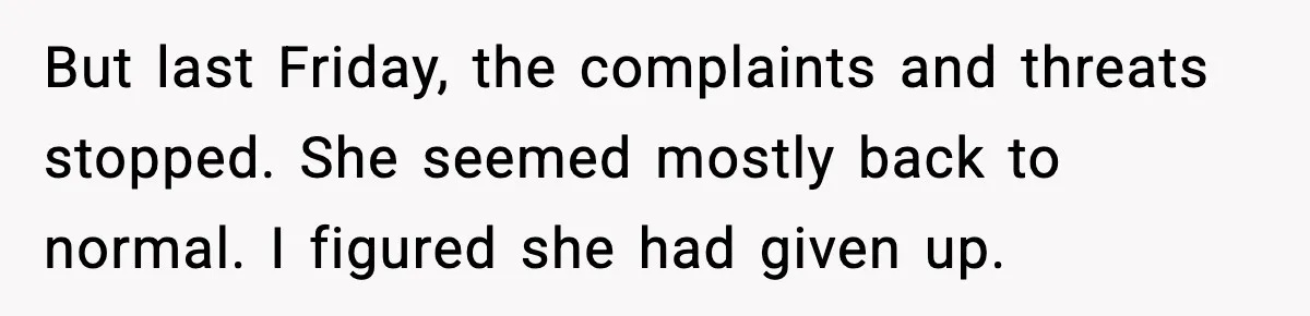 But last Friday, the complaints and threats stopped. She seemed mostly back to normal. I figured she had given up.