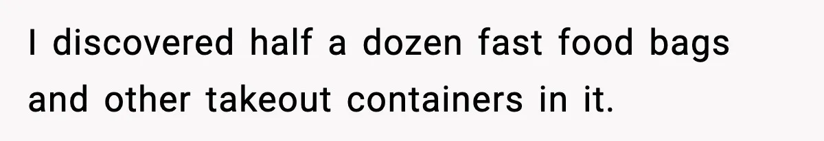 I discovered half a dozen fast food bags and other takeout containers in it.