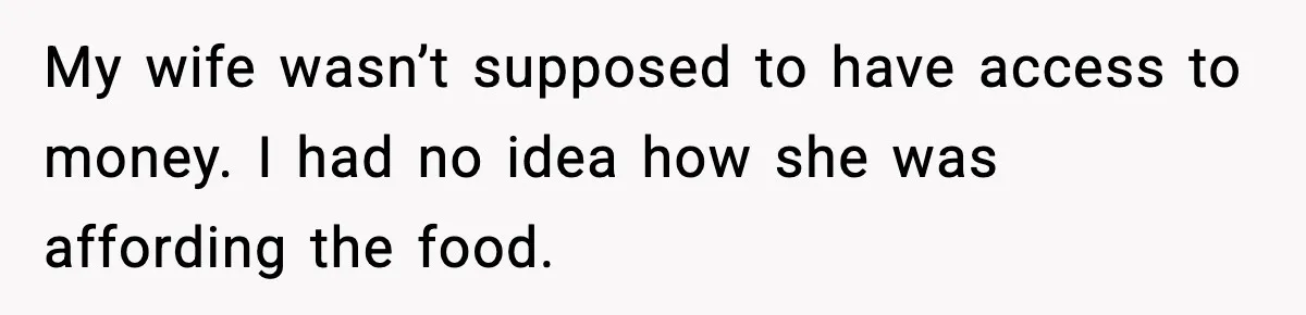 My wife wasn’t supposed to have access to money. I had no idea how she was affording the food.