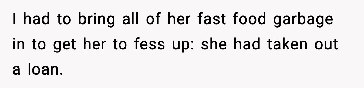 I had to bring all of her fast food garbage in to get her to fess up: she had taken out a loan.