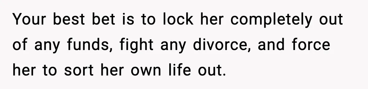Your best bet is to lock her completely out of any funds, fight any divorce, and force her to sort her own life out.