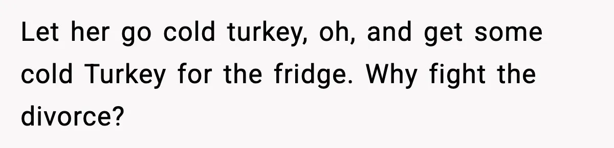 Let her go cold turkey, oh, and get some cold Turkey for the fridge. Why fight the divorce?