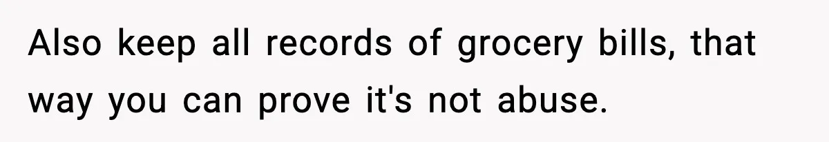 Also keep all records of grocery bills, that way you can prove it's not abuse.
