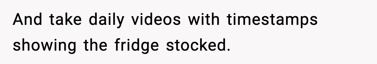 And take daily videos with timestamps showing the fridge stocked.
