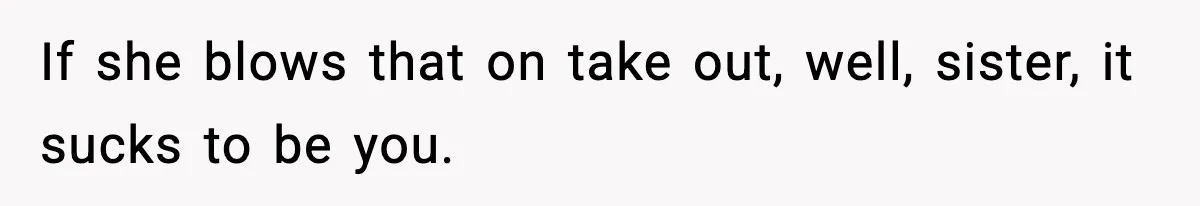 If she blows that on take out, well, sister, it sucks to be you.