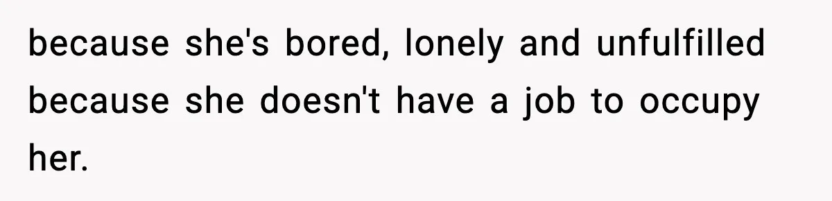 because she's bored, lonely and unfulfilled because she doesn't have a job to occupy her.