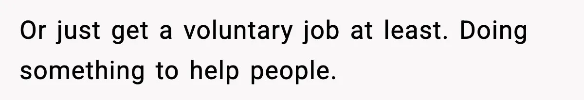 Or just get a voluntary job at least. Doing something to help people.