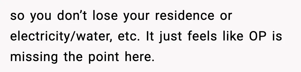 so you don’t lose your residence or electricity/water, etc. It just feels like OP is missing the point here.